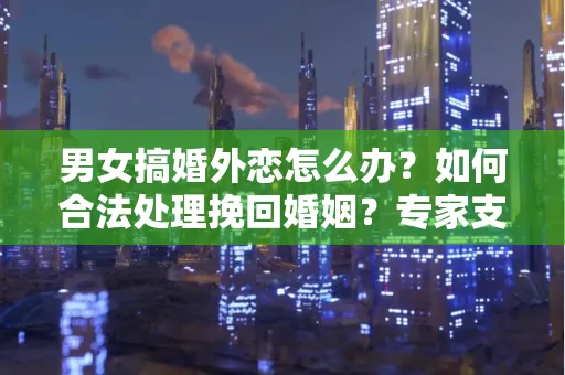 男女搞婚外恋怎么办？如何合法处理挽回婚姻？专家支招有效方法